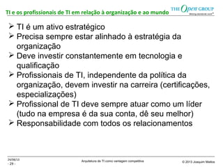 Arquitetura de TI como vantagem competitiva © 2013 Joaquim Mattos
- 29 -
TI e os profissionais de TI em relação à organização e ao mundo
24/08/13
 TI é um ativo estratégico
 Precisa sempre estar alinhado à estratégia da
organização
 Deve investir constantemente em tecnologia e
qualificação
 Profissionais de TI, independente da política da
organização, devem investir na carreira (certificações,
especializações)
 Profissional de TI deve sempre atuar como um líder
(tudo na empresa é da sua conta, dê seu melhor)
 Responsabilidade com todos os relacionamentos
 