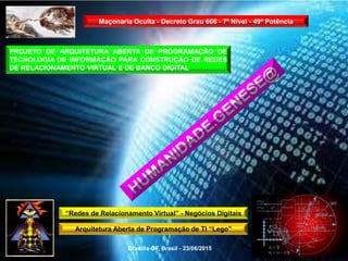“Redes de Relacionamento Virtual” - Negócios Digitais
Arquitetura Aberta de Programação de TI “Lego”
Brasília-DF, Brasil - 23/06/2015
Maçonaria Oculta - Decreto Grau 666 - 7º Nível - 49ª Potência
PROJETO DE ARQUITETURA ABERTA DE PROGRAMAÇÃO DE
TECNOLOGIA DE INFORMAÇÃO PARA CONSTRUÇÃO DE REDES
DE RELACIONAMENTO VIRTUAL E DE BANCO DIGITAL
 
