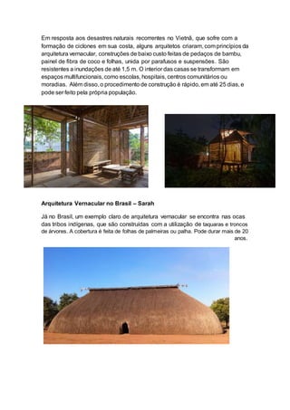 Em resposta aos desastres naturais recorrentes no Vietnã, que sofre com a
formação de ciclones em sua costa, alguns arquitetos criaram, com princípios da
arquitetura vernacular, construções de baixo custo feitas de pedaços de bambu,
painel de fibra de coco e folhas, unida por parafusos e suspensões. São
resistentes a inundações de até 1,5 m. O interior das casas se transformam em
espaços multifuncionais, como escolas, hospitais, centros comunitários ou
moradias. Além disso, o procedimento de construção é rápido, em até 25 dias, e
pode ser feito pela própria população.
Arquitetura Vernacular no Brasil – Sarah
Já no Brasil, um exemplo claro de arquitetura vernacular se encontra nas ocas
das tribos indígenas, que são construídas com a utilização de taquaras e troncos
de árvores. A cobertura é feita de folhas de palmeiras ou palha. Pode durar mais de 20
anos.
 
