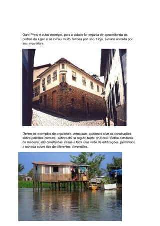 Ouro Preto é outro exemplo, pois a cidade foi erguida de aproveitando as
pedras do lugar e se tornou muito famosa por isso. Hoje, é muito visitada por
sua arquitetura.
Dentre os exemplos de arquitetura vernacular podemos citar as construções
sobre palafitas comuns, sobretudo na região Norte do Brasil. Sobre estruturas
de madeira, são construídas casas e toda uma rede de edificações, permitindo
a morada sobre rios de diferentes dimensões.
 