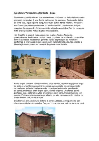 Arquitetura Vernacular no Nordeste – Luiza
O adobe é considerado um dos antecedentes históricos do tijolo de barro e seu
processo construtivo é uma forma rudimentar de alvenaria. Adobes são tijolos
de terra crua, água e palha e algumas vezes outras fibras naturais, moldados
em fôrmas por processo artesanal ou semi-industrial. Um dos mais antigos
materiais de construção, foi amplamente utilizado nas civilizações do crescente
fértil, em especial no Antigo Egito e Mesopotâmia.
No Brasil foi e ainda é muito usado nas regiões Norte e Nordeste,
principalmente. Infelizmente muitas casas populares de adobe são construídas
sem os cuidados necessários gerando rápida degradação do material e
conferindo a impressão de ser o adobe um material ineficiente. No entanto a
História já o comprovou um material de grande durabilidade.
Pau a pique, também conhecida como taipa de mão, taipa de sopapo ou taipa
de sebe, é uma técnica construtiva antiga que consistia no entrelaçamento
de madeiras verticais fixadas no solo, com vigas horizontais, geralmente
de bambuamarradas entre si por cipós, dando origem a um grande painel
perfurado que, após ter os vãos preenchidos com barro, transformava-se em
parede. Podia receber acabamento alisado ou não, permanecendo rústica, ou
ainda receber pintura decaiação.
Das técnicas em arquitetura de terra é a mais utilizada, principalmente por
dispensar materiais importados. Seu uso ocorre, em sua maioria, na zona rural.
 