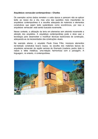 Arquitetura vernacular contemporânea – Charles
Os exemplos acima dados remetem a outra época e parecem não se aplicar
tanto ao nosso dia a dia, mas uma das questões mais importantes na
arquitetura contemporânea é a escolha adequada de materiais e elementos
construtivos que sejam tanto sustentáveis como econômicos, por isso a
arquitetura vernacular está sendo buscada novamente.
Nesse contexto, a utilização da terra em alvenarias vem atraindo novamente a
atenção dos arquitetos. A arquitetura contemporânea pode e deve usar a
tecnologia para desenvolver e modificar técnicas tradicionais de construção,
adequando-as às necessidades das construções atuais.
No exemplo abaixo, o arquiteto Paulo Cesa Filho, incorpora elementos
da tradição construtiva local e busca, na escolha dos materiais típicos da
arquitetura vernacular da região serrana de Gramado (madeira, pedra, tijolo in
natura e telha metálica), uma relação harmoniosa com a paisagem. A
linguagem, no entanto, é contemporânea.
 