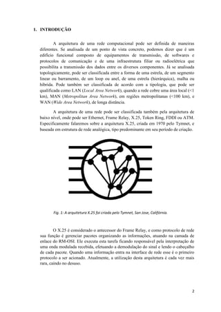1. INTRODUÇÃO


          A arquitetura de uma rede computacional pode ser definida de maneiras
  diferentes. Se analisada de um ponto de vista concreto, podemos dizer que é um
  edifício funcional composto de equipamentos de transmissão, de softwares e
  protocolos de comunicação e de uma infraestrutura filiar ou radioelétrica que
  possibilita a transmissão dos dados entre os diversos componentes. Já se analisada
  topologicamente, pode ser classificada entre a forma de uma estrela, de um segmento
  linear ou barramento, de um loop ou anel, de uma estrela (hierárquica), malha ou
  híbrida. Pode também ser classificada de acordo com a tipologia, que pode ser
  qualificada como LAN (Local Area Network), quando a rede cobre uma área local (<1
  km), MAN (Metropolitan Area Network), em regiões metropolitanas (<100 km), e
  WAN (Wide Area Network), de longa distância.

         A arquitetura de uma rede pode ser classificada também pela arquitetura de
  baixo nível, onde pode ser Ethernet, Frame Relay, X.25, Token Ring, FDDI ou ATM.
  Especificamente falaremos sobre a arquitetura X.25, criada em 1970 pelo Tymnet, e
  baseada em estrutura de rede analógica, tipo predominante em seu período de criação.




         Fig. 1: A arquitetura X.25 foi criada pelo Tymnet, San Jose, Califórnia.



          O X.25 é considerado o antecessor do Frame Relay, e como protocolo de rede
  sua função é gerenciar pacotes organizando as informações, atuando na camada de
  enlace do RM-OSI. Ele executa esta tarefa ficando responsável pela interpretação de
  uma onda modulada recebida, efetuando a demodulação do sinal e lendo o cabeçalho
  de cada pacote. Quando uma informação entra na interface de rede esse é o primeiro
  protocolo a ser acionado. Atualmente, a utilização desta arquitetura é cada vez mais
  rara, caindo no desuso.




                                                                                    2
 