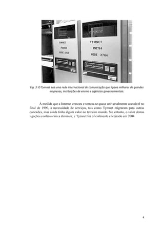 Fig. 3: O Tymnet era uma rede internacional de comunicação que ligava milhares de grandes
               empresas, instituições de ensino e agências governamentais.



       À medida que a Internet cresceu e tornou-se quase universalmente acessível no
final de 1990, a necessidade de serviços, tais como Tymnet migraram para outras
conexões, mas ainda tinha algum valor no terceiro mundo. No entanto, o valor destas
ligações continuaram a diminuir, e Tymnet foi oficialmente encerrado em 2004.




                                                                                        4
 