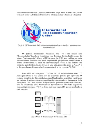 Telecommunication Union"), sediado em Genebra, Suíça. Antes de 1992, o ITU-T era
conhecido como CCITT (Comitê Consultivo Internacional de Telefonia e Telegrafia).




 Fig. 6: O ITU faz parte da ONU, e tem como função estabelecer padrões e normas para as
                                    telecomunicações.


       Os padrões internacionais produzidos pelo ITU-T são citados com
"Recomendações" (a palavra é maiúscula para distinguir do significado comum da
palavra "recomendação"). Como o ITU faz parte da ONU, seus padrões tem mais
reconhecimento formal do que outras organizações que publicam especificações e
normas internacionais. O setor de telecomunicações divide o seu trabalho em
categorias que são identificadas através de uma letra, conhecidas como as "séries", e
as Recomendações são numeradas dentro de cada série, por exemplo, "H.264".


        Entre 1960 até a criação do ITU-T em 1992, as Recomendações do CCITT
eram apresentadas a cada quatro anos na assembleia plenária para aprovação. O
conjunto completo das Recomendações era publicado após a assembleia plenária em
um conjunto de volumes que era conhecido coletivamente pela cor da sua capa. Após
a criação do ITU-T este esquema de aprovação de quatro em quatro anos foi revisto,
pois era considerado lento. Atualmente as Recomendações estão todas disponíveis
para aquisição no site do ITU-T, na forma individual ou em CDs que são atualizados a
cada trimestre.




                   Fig. 7: Níveis de Recomendação do ITU para o X.25.


                                                                                          7
 