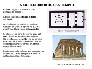 ARQUITECTURA RELIGIOSA: TEMPLO
Origen: mégaron prehelénico (sala
principal del palacio).
Edificio cubierto con tejado a doble
vertiente
Al principio se construían en madera.
Después en piedra y a partir del S.V a.C
en mármol. Solían estar policromados.
Los templos se consideraban la casa del
dios, donde se depositaba su estatua.
No eran lugares de culto y no se permitía
el acceso a los fieles. Las ceremonias se
celebraban fuera del templo, en altares
construidos al efecto.
Los templos más antiguos que se conservan
se dedicaron a Hera (esposa de Zeus) y
a otras divinidades femeninas.
TEMPLO DE HERA EN PAESTUM
 
