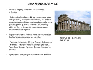 - Edificios largos y estrechos, achaparrados,
robustos.
- Orden más abundante: dórico. Columnas chatas,
más gruesas y muy próximas entre sí, con éntasis
muy acentuado, el fuste mucho más estrecho en la
parte superior que en la inferior y equino muy
abierto. Con el tiempo las columnas se fueron
distanciando y alargando.
- Signo de arcaísmo: número impar de columnas en
las fachadas menores de los templos.
- Ejemplos de templos dóricos: Templo de Apolo en
Thermos, Templo de Hera en Olimpia (Heraión),
Templo de Hera en Paestum, Templo de Apolo en
Corinto
- Ejemplos de templos jónicos: Artemisión de Éfeso
ÉPOCA ARCAICA (S. VII- VI a. C)
TEMPLO DE HESTIA EN
PAESTUM
 