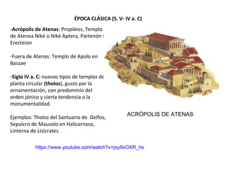 ÉPOCA CLÁSICA (S. V- IV a. C)
-Acrópolis de Atenas: Propileos, Templo
de Atenea Niké o Niké Aptera, Partenón y
Erecteion
-Fuera de Atenas: Templo de Apolo en
Bassae
-Siglo IV a. C: nuevos tipos de templos de
planta circular (tholos), gusto por la
ornamentación, con predominio del
orden jónico y cierta tendencia a la
monumentalidad.
Ejemplos: Tholos del Santuario de Delfos,
Sepulcro de Mausolo en Halicarnaso,
Linterna de Lisícrates
ACRÓPOLIS DE ATENAS
https://www.youtube.com/watch?v=joy9xOXR_hs
 