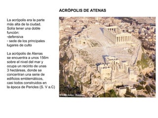 ACRÓPOLIS DE ATENAS
La acrópolis era la parte
más alta de la ciudad.
Solía tener una doble
función:
-defensiva
- sede de los principales
lugares de culto
La acrópolis de Atenas
se encuentra a unos 156m
sobre el nivel del mar y
ocupa un recinto de unas
3 hectáreas, donde se
concentran una serie de
edificios emblemáticos,
casi todos construidos en
la época de Pericles (S. V a.C)
 