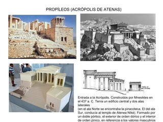 PROPÍLEOS (ACRÓPOLIS DE ATENAS)
Entrada a la Acrópolis. Construidos por Mnesikles en
el 437 a. C. Tenía un edificio central y dos alas
laterales
(en el ala Norte se encontraba la pinacoteca. El del ala
Sur, conducía al templo de Atenea NIké). Formado por
un doble pórtico, el exterior de orden dórico y el interior
de orden jónico, en referencia a los valores masculinos
 