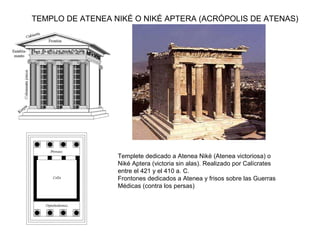 TEMPLO DE ATENEA NIKÉ O NIKÉ APTERA (ACRÓPOLIS DE ATENAS)
Templete dedicado a Atenea Niké (Atenea victoriosa) o
Niké Aptera (victoria sin alas). Realizado por Calícrates
entre el 421 y el 410 a. C.
Frontones dedicados a Atenea y frisos sobre las Guerras
Médicas (contra los persas)
 