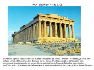 PARTENÓN (447- 432 a. C)
Su nombre significa “residencia de las jóvenes o residencia de Atenea Partenos”. Se construyó sobre otro
antiguo templo, el Hecatompedón, destruido por los persas. Pericles encargó su construcción para
conmemorar la victoria contra los persas. Sus arquitectos fueron Ictinos y Calícrates, supervisados
por Fidias, autor de la decoración (relieves) y de la estatua criselefantina (de oro y marfil) de Atenea Partenos.
 