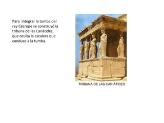 TRIBUNA DE LAS CARIÁTIDES
Para integrar la tumba del
rey Cécrope se construyó la
tribuna de las Cariátides,
que oculta la escalera que
conduce a la tumba.
 