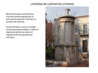 LINTERNA DE LISÍCRATES (ATENAS)
Monumento para conmemorar
el primer premio ganado por el
coro patrocinado por Lisícrates en
el teatro de Dionisos.
Forma cilíndrica, como un templo
corintio pseudomonóptero. Sobre el
tejado de mármol se colocó el
trípode de bronce ganado por
Lisícrates.
 