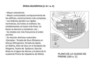 ÉPOCA HELENÍSTICA (S. III- I a. C)
- Mayor colosalismo
- Mayor suntuosidad y enriquecimiento de
los edificios, construcciones más complejas.
- Los órdenes pierden sus rígidas
normativas, los fustes se estilizan, los
entablamentos se hacen más finos, las
basas se decoran y complican, etc…
- Se emplea con más frecuencia el orden
corintio
- Se mezclan distintos materiales
-Ejemplos: Templo de Zeus Olímpico en
Atenas (Olimpeion), Templo de Apolo
en Dídima, Altar de Zeus en el Acrópolis de
Pérgamo, Teatro de Epidauro, Stoa de
Átalo en el ágora de Atenas y el plano de la
ciudad de Priene de Hipodamo de Mileto PLANO DE LA CIUDAD DE
PRIENE (350 a. C)
 