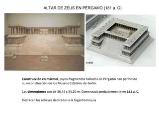 Construcción en mármol, cuyos fragmentos hallados en Pérgamo han permitido
su reconstrucción en los Museos Estatales de Berlín.
Las dimensiones son de 36,44 x 34,20 m. Comenzado probablemente en 181 a. C.
Destacan los relieves dedicados a la Gigantomaquia
ALTAR DE ZEUS EN PÉRGAMO (181 a. C)
 