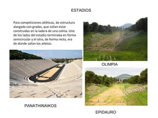 ESTADIOS
Para competiciones atléticas, de estructura
alargada con gradas, que solían estar
construidas en la ladera de una colina. Uno
de los lados del estadio terminaba en forma
semicircular y el otro, de forma recta, era
de donde salían los atletas.
OLIMPIA
EPIDAURO
PANATHINAIKOS
 