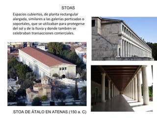 STOA DE ÁTALO EN ATENAS (150 a. C)
Espacios cubiertos, de planta rectangular
alargada, similares a las galerías porticadas o
soportales, que se utilizaban para protegerse
del sol y de la lluvia y donde también se
celebraban transacciones comerciales.
STOAS
 