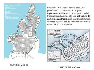 Hasta el S. V a. C no se llevó a cabo una
planificación urbanística de conjunto.
Hipodamo de Mileto reconstruyó su ciudad
tras un incendio siguiendo una estructura de
damero o cuadrícula, que luego sería imitada
en otros lugares, por los romanos y continúa
usándose en la actualidad.
PLANO DE MILETO
PLANO DE ALEJANDRÍA
 
