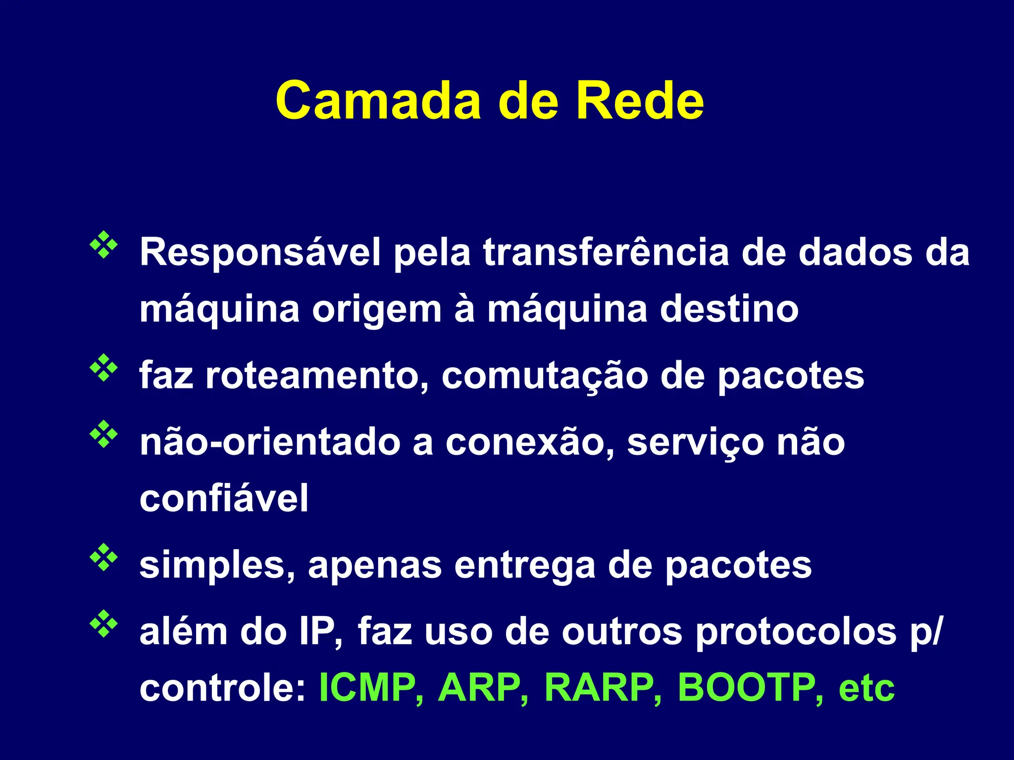 Camada de Rede
 Responsável pela transferência de dados da
máquina origem à máquina destino
 faz roteamento, comutação de pacotes
 não-orientado a conexão, serviço não
confiável
 simples, apenas entrega de pacotes
 além do IP, faz uso de outros protocolos p/
controle: ICMP, ARP, RARP, BOOTP, etc
 