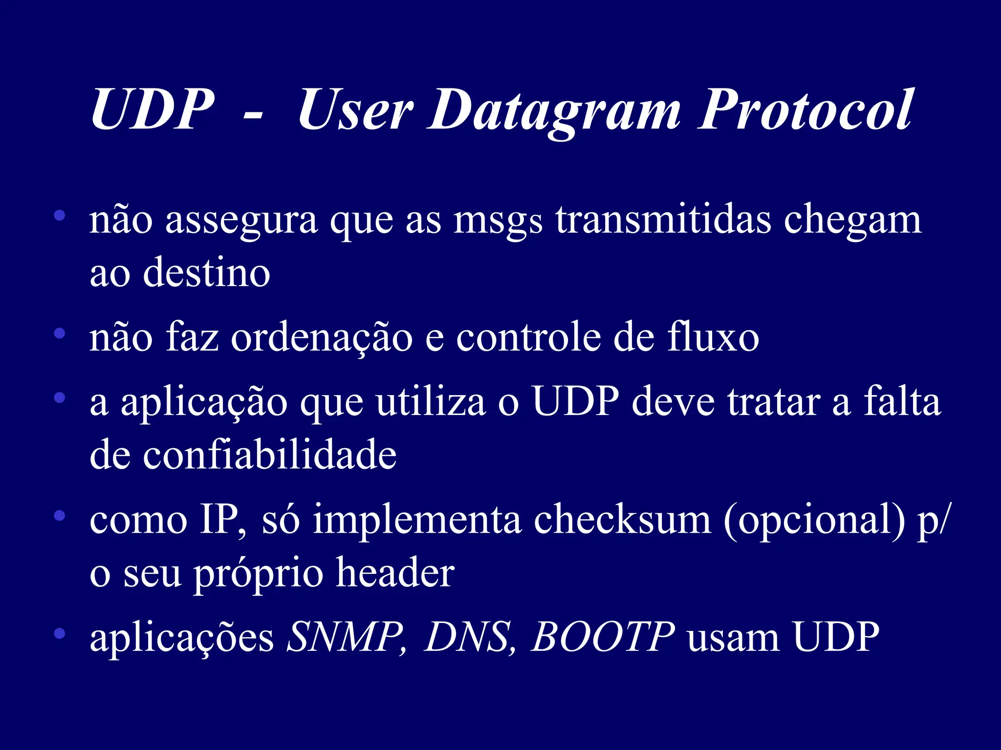 UDP - User Datagram Protocol
• não assegura que as msgs transmitidas chegam
ao destino
• não faz ordenação e controle de fluxo
• a aplicação que utiliza o UDP deve tratar a falta
de confiabilidade
• como IP, só implementa checksum (opcional) p/
o seu próprio header
• aplicações SNMP, DNS, BOOTP usam UDP
 