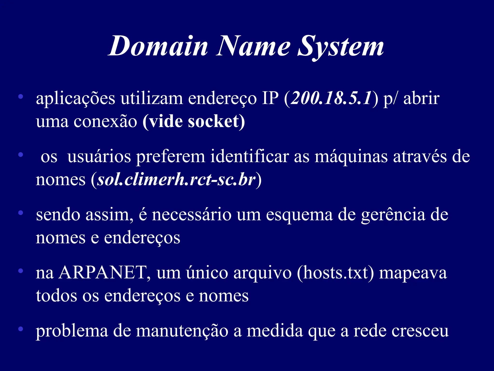 Domain Name System
• aplicações utilizam endereço IP (200.18.5.1) p/ abrir
uma conexão (vide socket)
• os usuários preferem identificar as máquinas através de
nomes (sol.climerh.rct-sc.br)
• sendo assim, é necessário um esquema de gerência de
nomes e endereços
• na ARPANET, um único arquivo (hosts.txt) mapeava
todos os endereços e nomes
• problema de manutenção a medida que a rede cresceu
 