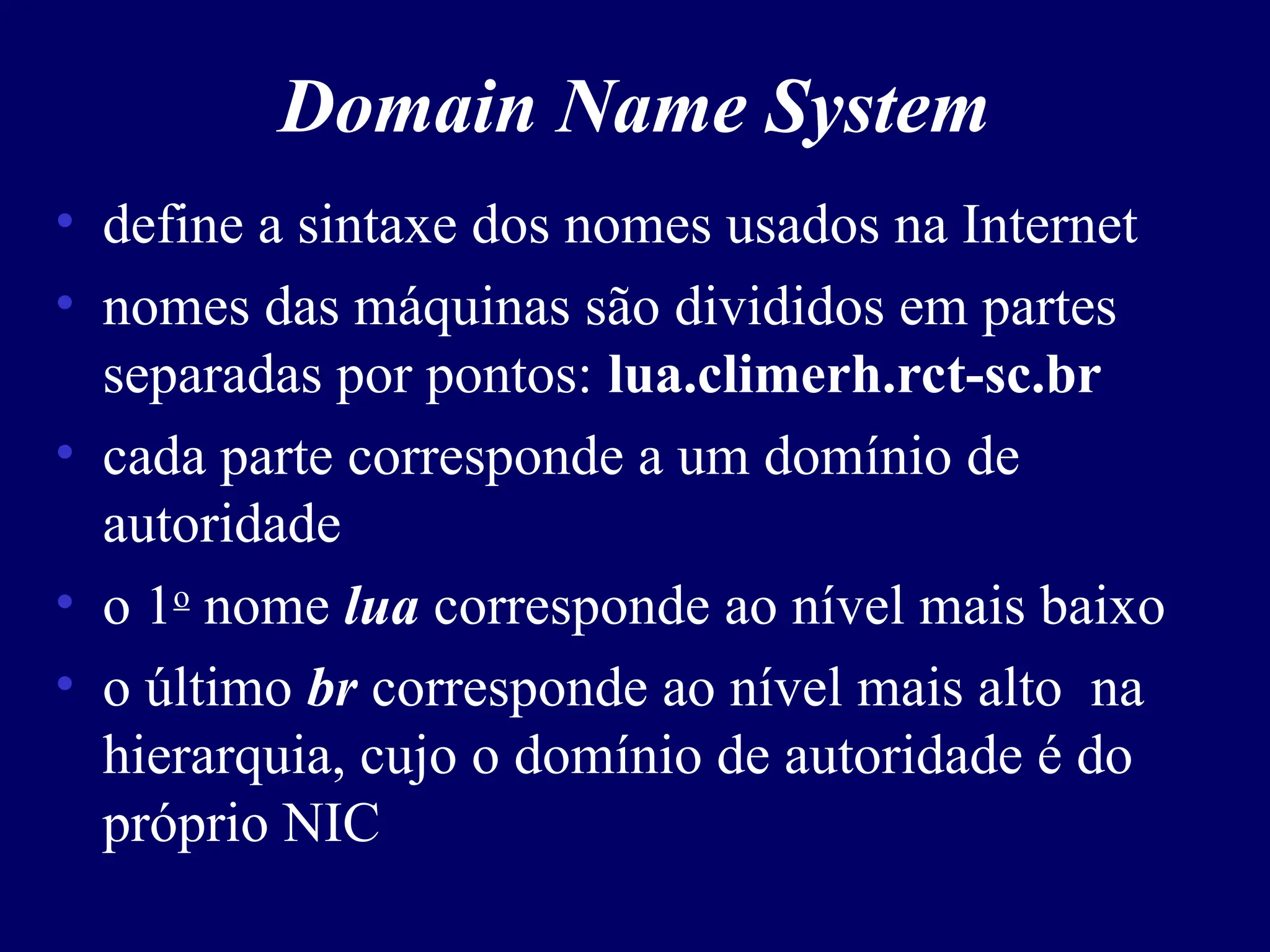 Domain Name System
• define a sintaxe dos nomes usados na Internet
• nomes das máquinas são divididos em partes
separadas por pontos: lua.climerh.rct-sc.br
• cada parte corresponde a um domínio de
autoridade
• o 1o
nome lua corresponde ao nível mais baixo
• o último br corresponde ao nível mais alto na
hierarquia, cujo o domínio de autoridade é do
próprio NIC
 