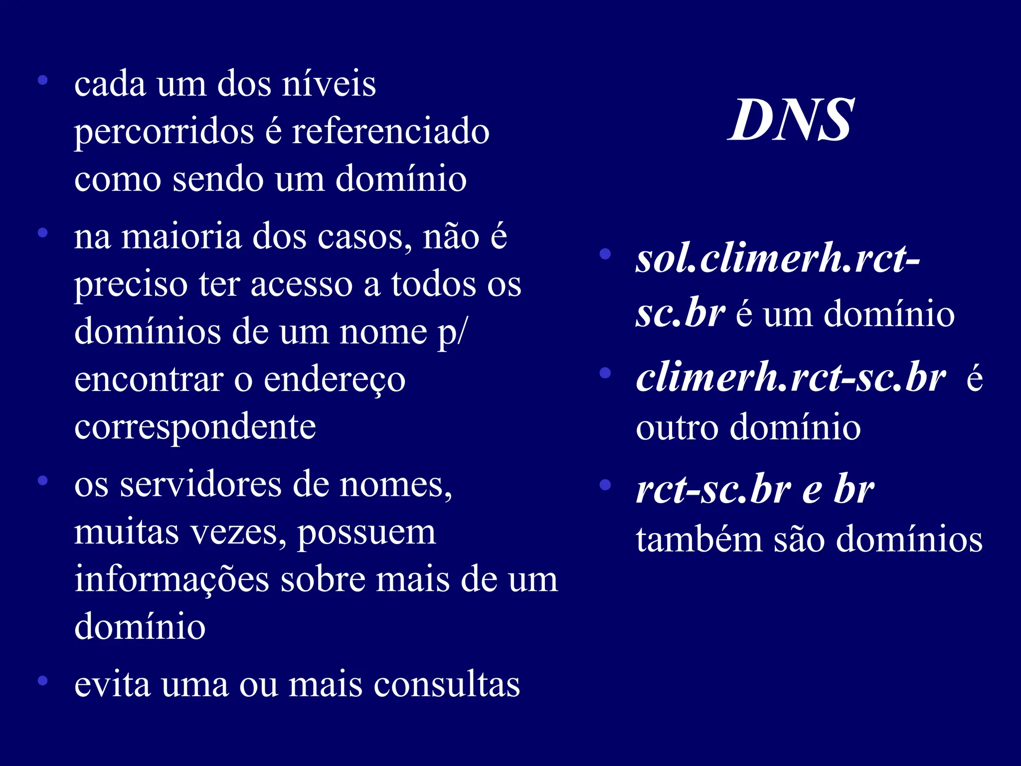 DNS
• cada um dos níveis
percorridos é referenciado
como sendo um domínio
• na maioria dos casos, não é
preciso ter acesso a todos os
domínios de um nome p/
encontrar o endereço
correspondente
• os servidores de nomes,
muitas vezes, possuem
informações sobre mais de um
domínio
• evita uma ou mais consultas
• sol.climerh.rct-
sc.br é um domínio
• climerh.rct-sc.br é
outro domínio
• rct-sc.br e br
também são domínios
 