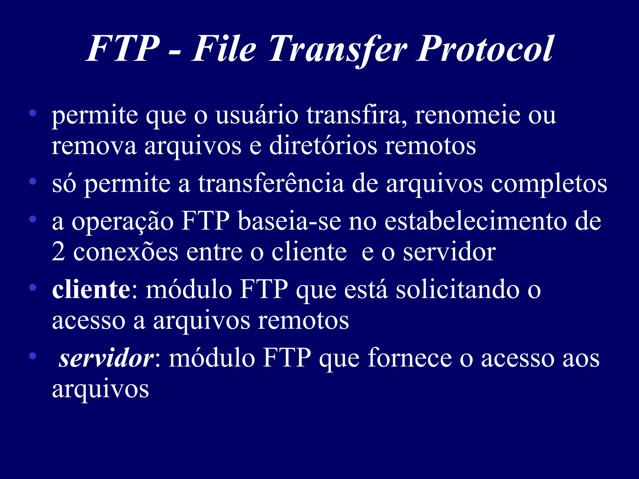 FTP - File Transfer Protocol
• permite que o usuário transfira, renomeie ou
remova arquivos e diretórios remotos
• só permite a transferência de arquivos completos
• a operação FTP baseia-se no estabelecimento de
2 conexões entre o cliente e o servidor
• cliente: módulo FTP que está solicitando o
acesso a arquivos remotos
• servidor: módulo FTP que fornece o acesso aos
arquivos
 