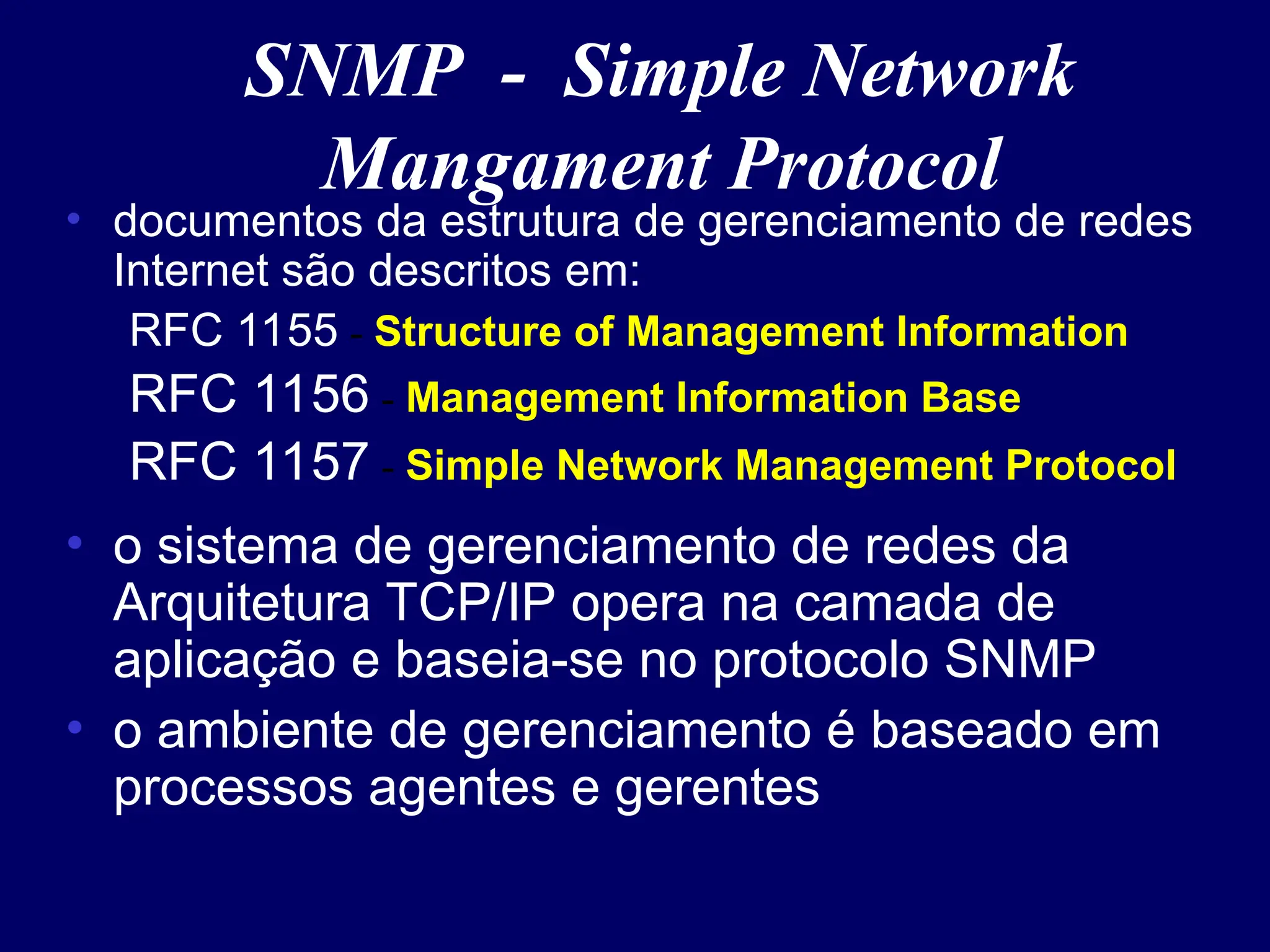 SNMP - Simple Network
Mangament Protocol
• documentos da estrutura de gerenciamento de redes
Internet são descritos em:
RFC 1155 - Structure of Management Information
RFC 1156 - Management Information Base
RFC 1157 - Simple Network Management Protocol
• o sistema de gerenciamento de redes da
Arquitetura TCP/IP opera na camada de
aplicação e baseia-se no protocolo SNMP
• o ambiente de gerenciamento é baseado em
processos agentes e gerentes
 