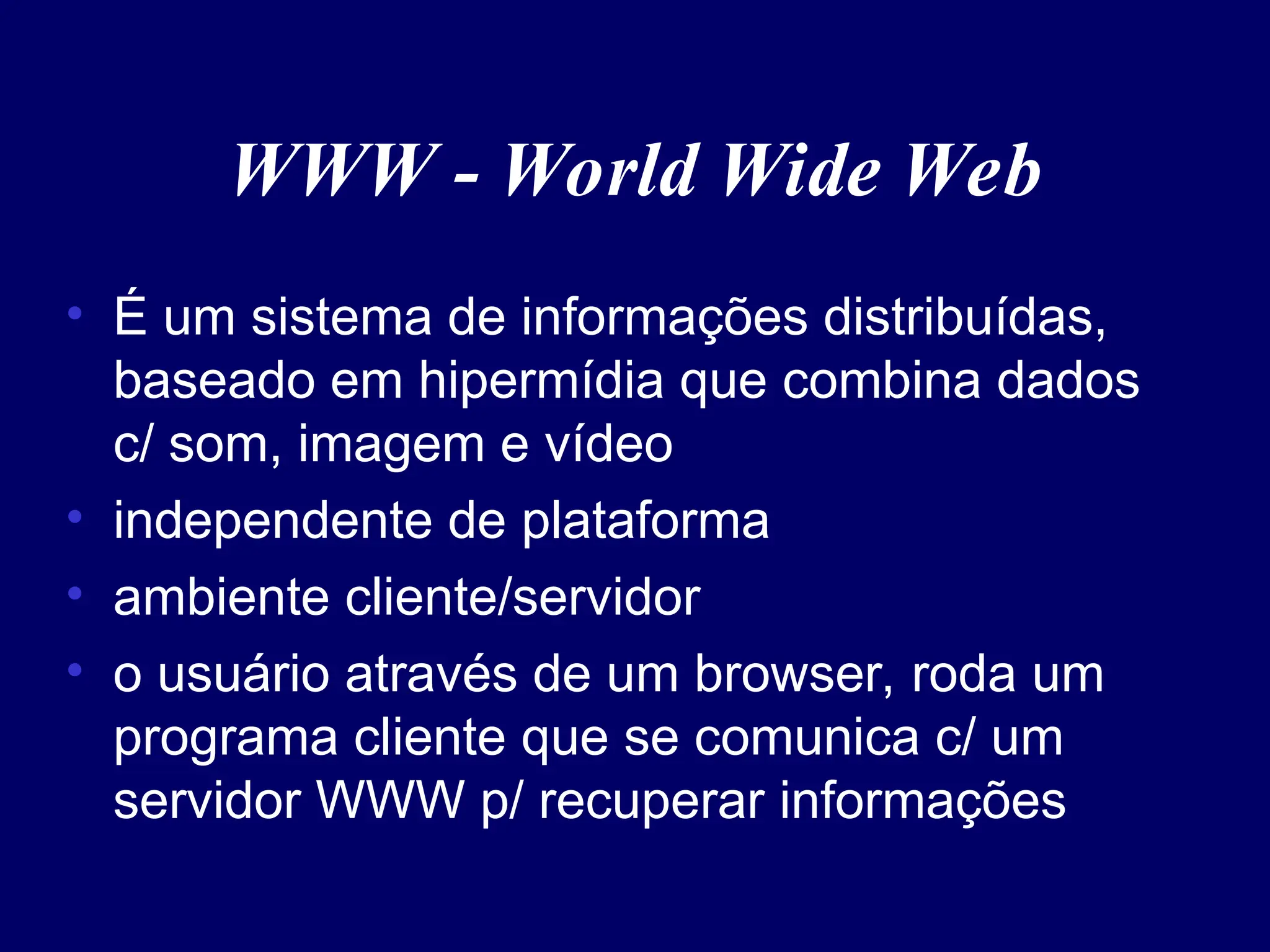 WWW - World Wide Web
• É um sistema de informações distribuídas,
baseado em hipermídia que combina dados
c/ som, imagem e vídeo
• independente de plataforma
• ambiente cliente/servidor
• o usuário através de um browser, roda um
programa cliente que se comunica c/ um
servidor WWW p/ recuperar informações
 