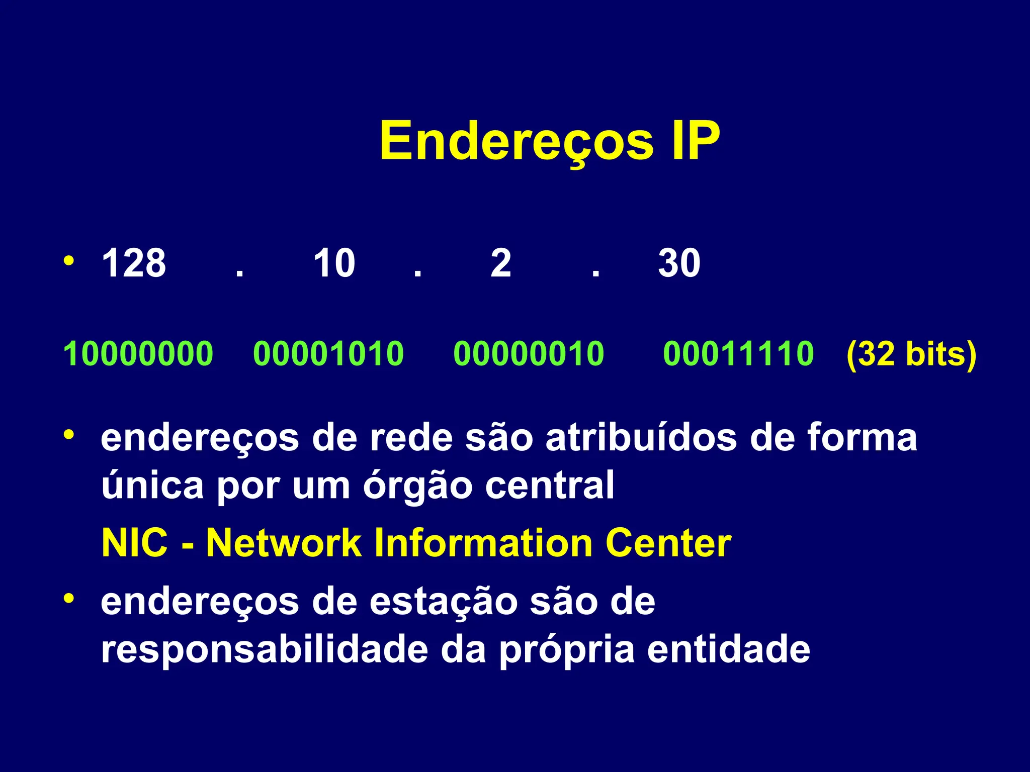 Endereços IP
• 128 . 10 . 2 . 30
• endereços de rede são atribuídos de forma
única por um órgão central
NIC - Network Information Center
• endereços de estação são de
responsabilidade da própria entidade
10000000 00001010 00000010 00011110 (32 bits)
 