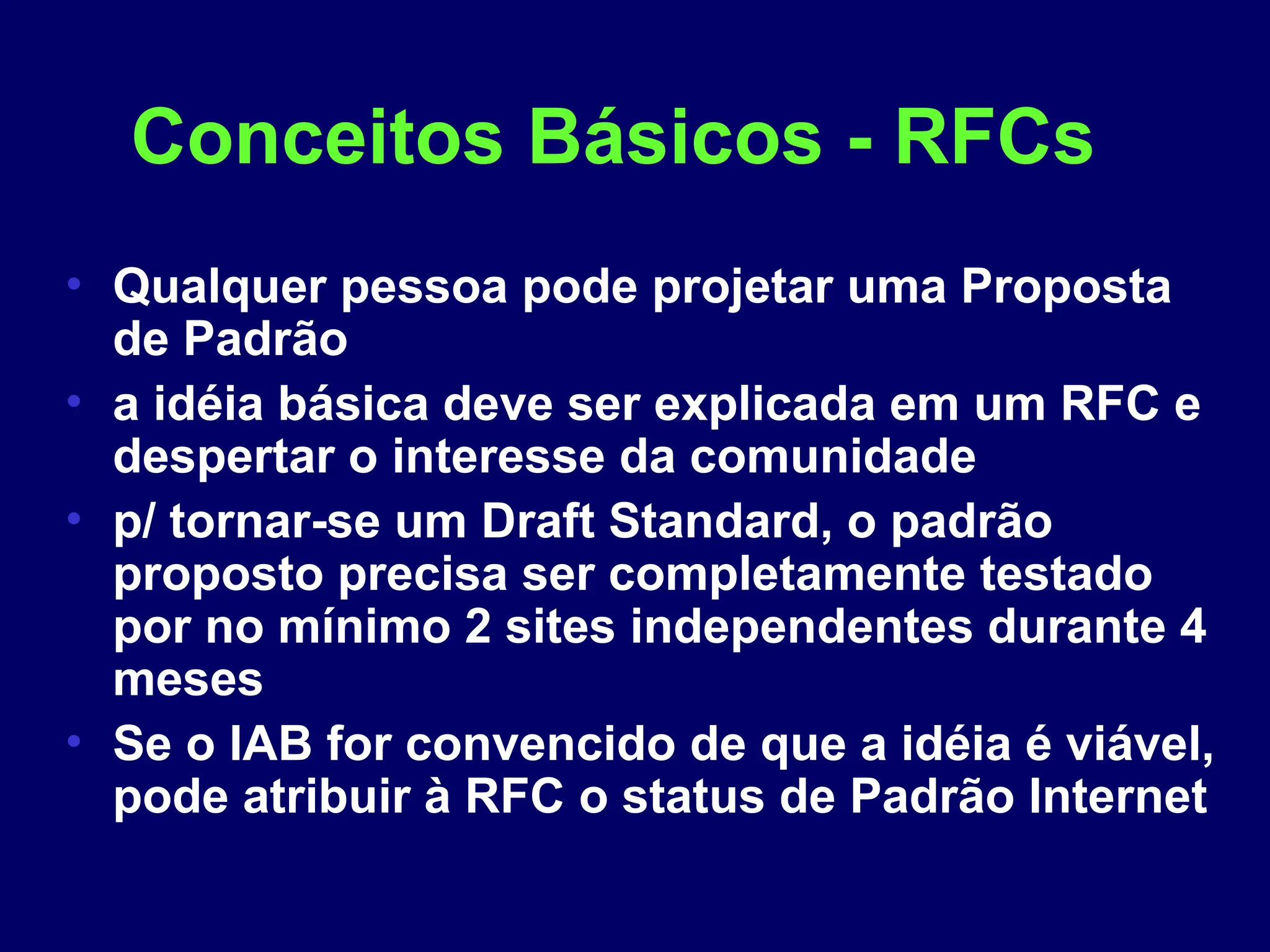 Conceitos Básicos - RFCs
• Qualquer pessoa pode projetar uma Proposta
de Padrão
• a idéia básica deve ser explicada em um RFC e
despertar o interesse da comunidade
• p/ tornar-se um Draft Standard, o padrão
proposto precisa ser completamente testado
por no mínimo 2 sites independentes durante 4
meses
• Se o IAB for convencido de que a idéia é viável,
pode atribuir à RFC o status de Padrão Internet
 