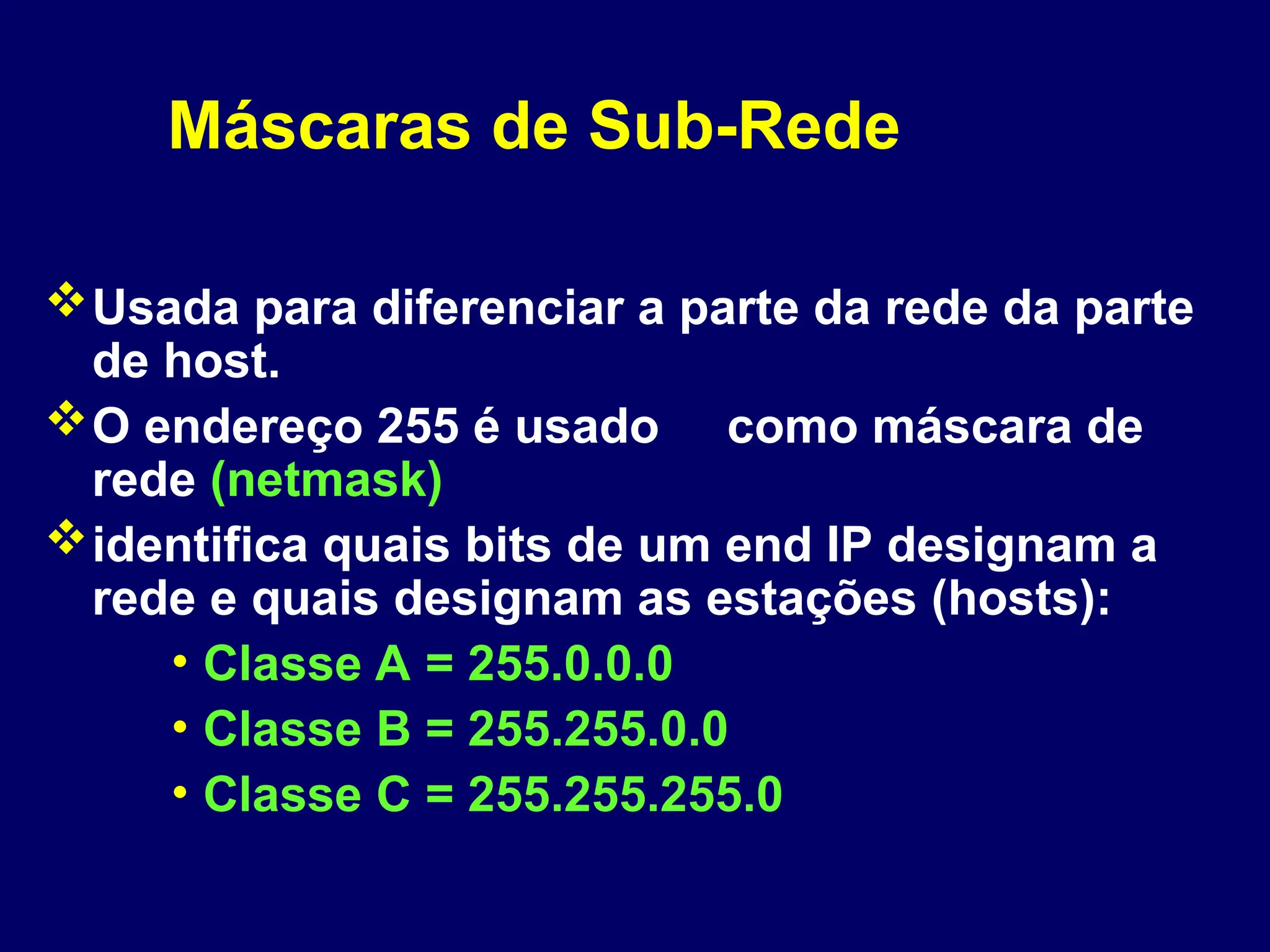 Máscaras de Sub-Rede
Usada para diferenciar a parte da rede da parte
de host.
O endereço 255 é usado como máscara de
rede (netmask)
identifica quais bits de um end IP designam a
rede e quais designam as estações (hosts):
• Classe A = 255.0.0.0
• Classe B = 255.255.0.0
• Classe C = 255.255.255.0
 