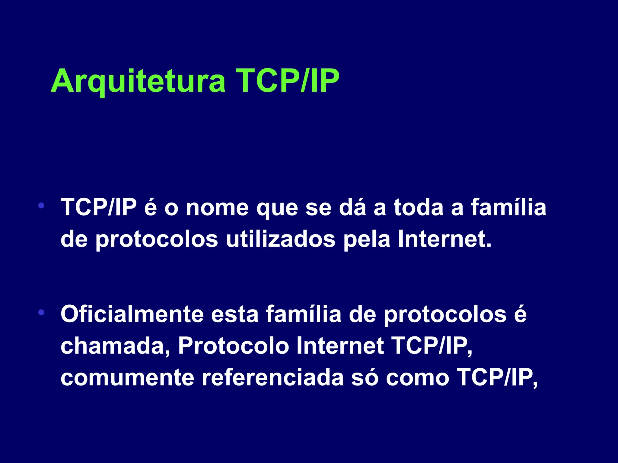 Arquitetura TCP/IP
• TCP/IP é o nome que se dá a toda a família
de protocolos utilizados pela Internet.
• Oficialmente esta família de protocolos é
chamada, Protocolo Internet TCP/IP,
comumente referenciada só como TCP/IP,
 