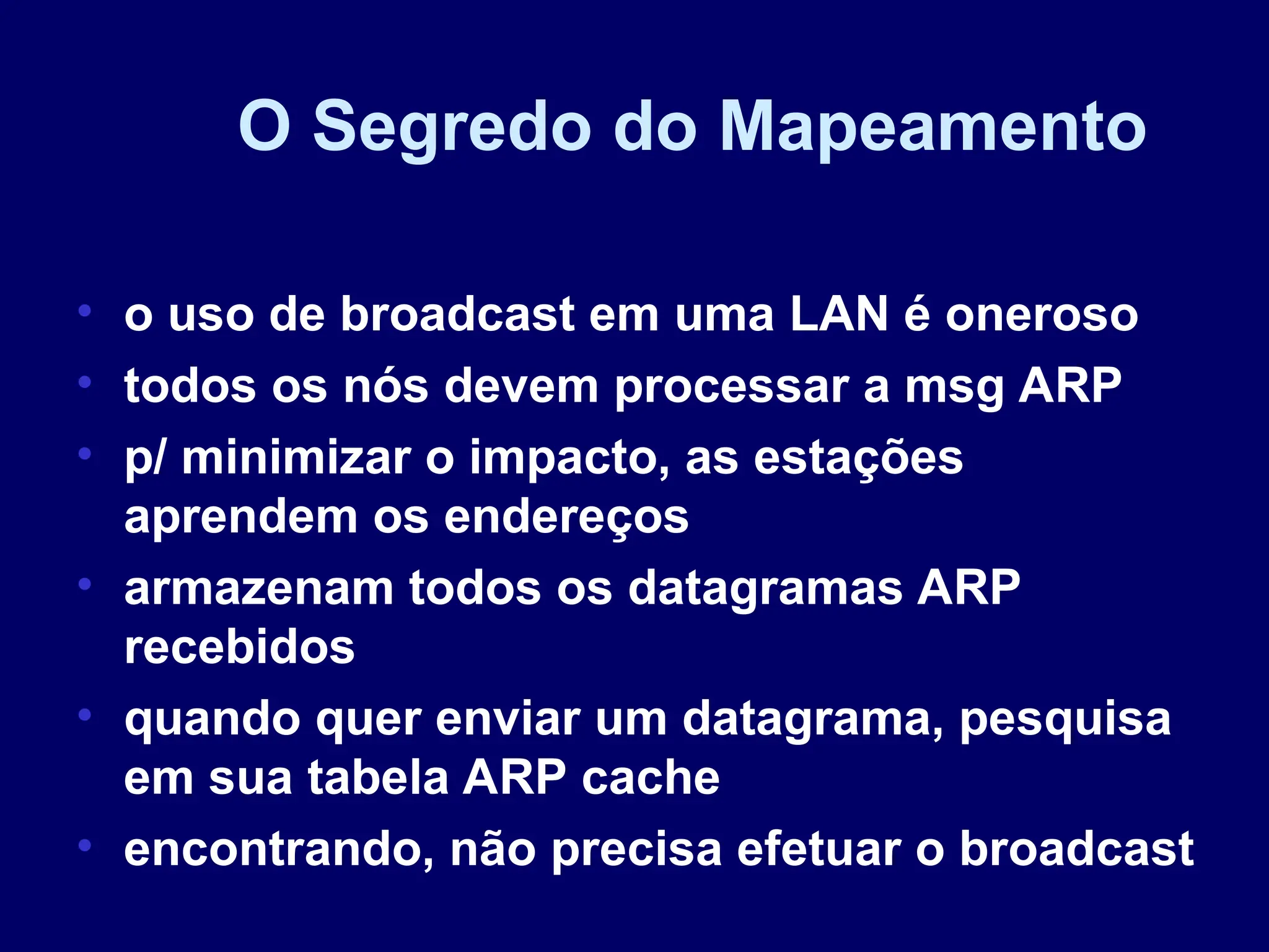 O Segredo do Mapeamento
• o uso de broadcast em uma LAN é oneroso
• todos os nós devem processar a msg ARP
• p/ minimizar o impacto, as estações
aprendem os endereços
• armazenam todos os datagramas ARP
recebidos
• quando quer enviar um datagrama, pesquisa
em sua tabela ARP cache
• encontrando, não precisa efetuar o broadcast
 