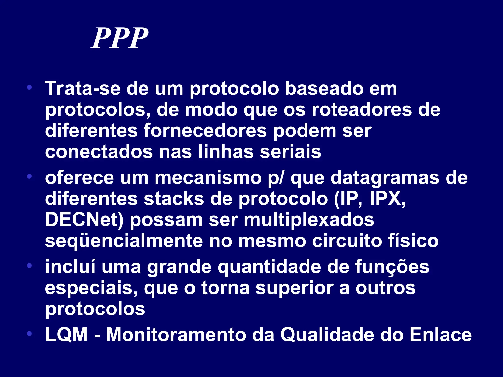 PPP
• Trata-se de um protocolo baseado em
protocolos, de modo que os roteadores de
diferentes fornecedores podem ser
conectados nas linhas seriais
• oferece um mecanismo p/ que datagramas de
diferentes stacks de protocolo (IP, IPX,
DECNet) possam ser multiplexados
seqüencialmente no mesmo circuito físico
• incluí uma grande quantidade de funções
especiais, que o torna superior a outros
protocolos
• LQM - Monitoramento da Qualidade do Enlace
 