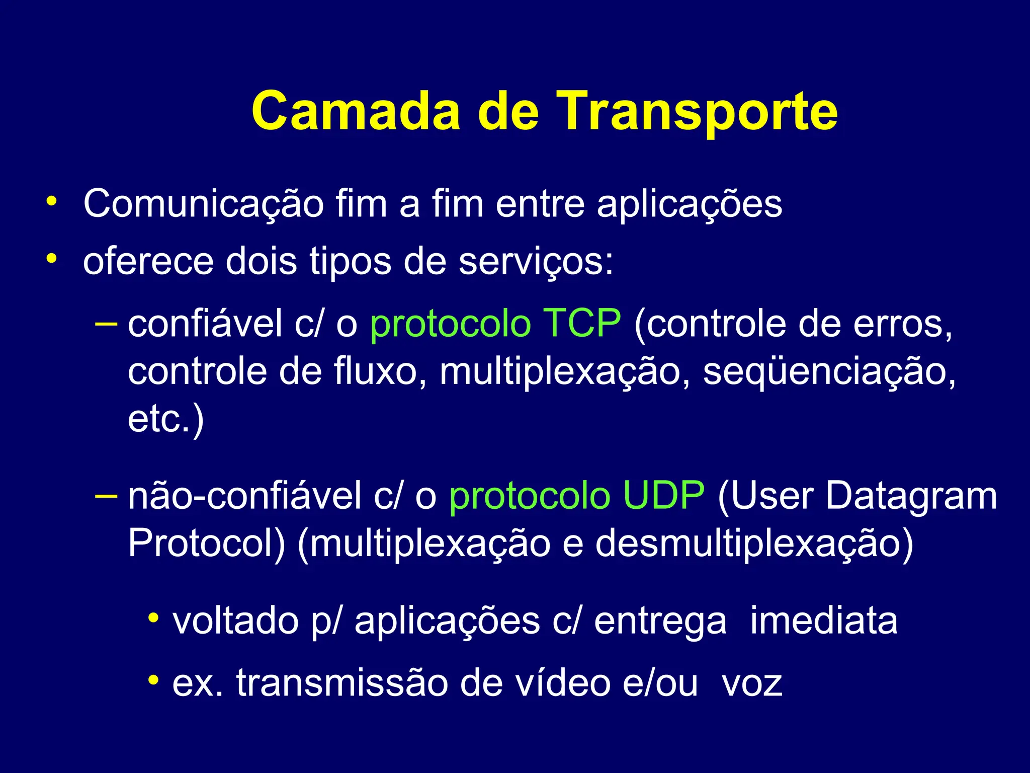 Camada de Transporte
• Comunicação fim a fim entre aplicações
• oferece dois tipos de serviços:
– confiável c/ o protocolo TCP (controle de erros,
controle de fluxo, multiplexação, seqüenciação,
etc.)
– não-confiável c/ o protocolo UDP (User Datagram
Protocol) (multiplexação e desmultiplexação)
• voltado p/ aplicações c/ entrega imediata
• ex. transmissão de vídeo e/ou voz
 
