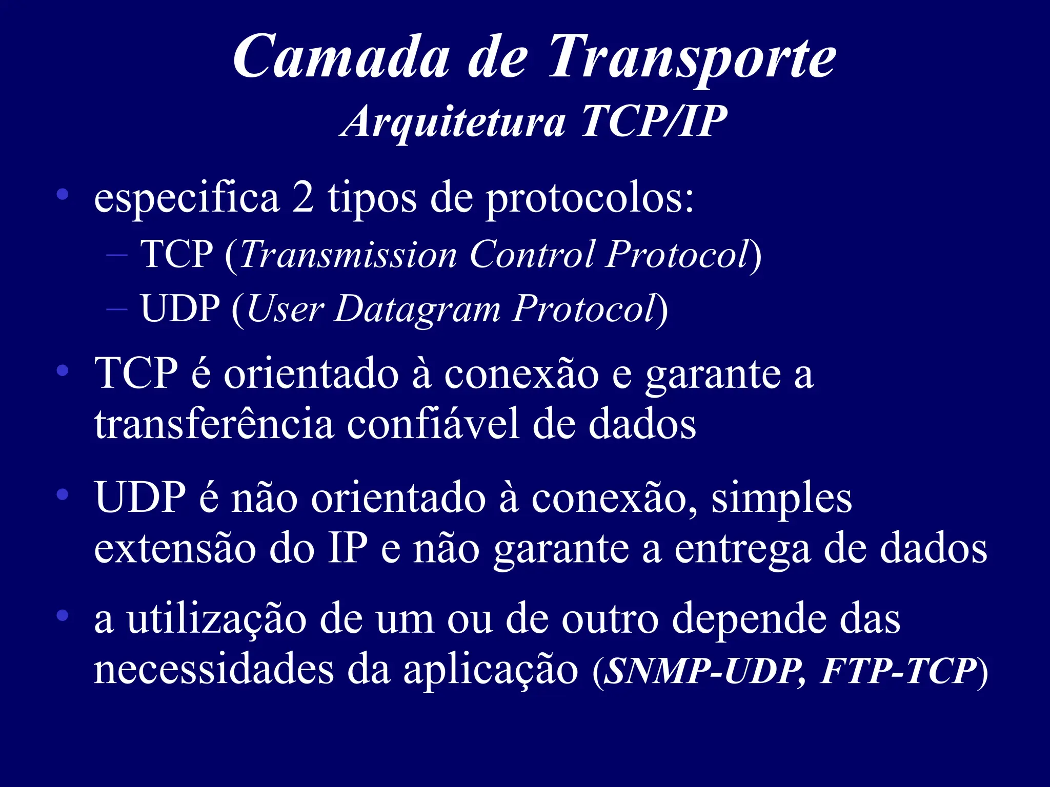 Camada de Transporte
Arquitetura TCP/IP
• especifica 2 tipos de protocolos:
– TCP (Transmission Control Protocol)
– UDP (User Datagram Protocol)
• TCP é orientado à conexão e garante a
transferência confiável de dados
• UDP é não orientado à conexão, simples
extensão do IP e não garante a entrega de dados
• a utilização de um ou de outro depende das
necessidades da aplicação (SNMP-UDP, FTP-TCP)
 