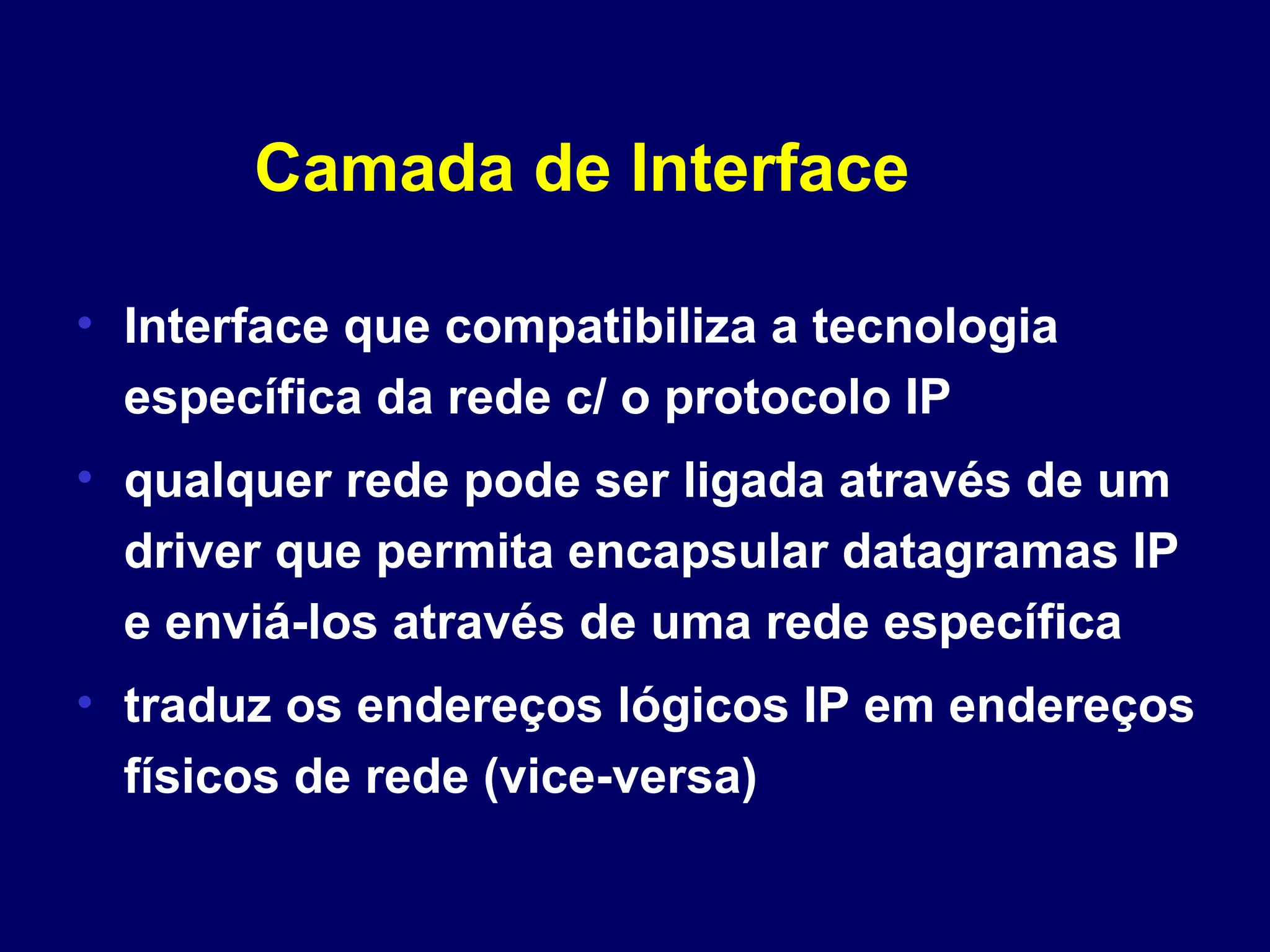 Camada de Interface
• Interface que compatibiliza a tecnologia
específica da rede c/ o protocolo IP
• qualquer rede pode ser ligada através de um
driver que permita encapsular datagramas IP
e enviá-los através de uma rede específica
• traduz os endereços lógicos IP em endereços
físicos de rede (vice-versa)
 