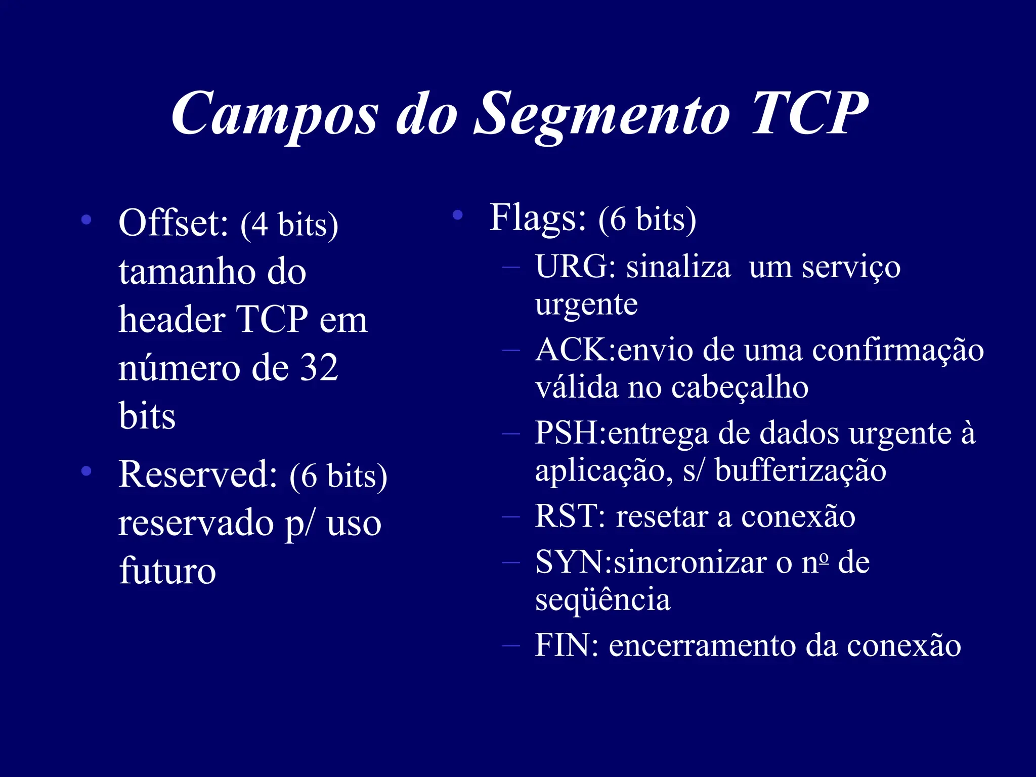 Campos do Segmento TCP
• Offset: (4 bits)
tamanho do
header TCP em
número de 32
bits
• Reserved: (6 bits)
reservado p/ uso
futuro
• Flags: (6 bits)
– URG: sinaliza um serviço
urgente
– ACK:envio de uma confirmação
válida no cabeçalho
– PSH:entrega de dados urgente à
aplicação, s/ bufferização
– RST: resetar a conexão
– SYN:sincronizar o no
de
seqüência
– FIN: encerramento da conexão
 