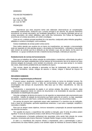 DEMISSÃO
FOLHAS DE PAGAMENTO
jan. a jul. de 1980
aço. a dez. de 1980
jan. a jul. de 1981
PROMOÇÃO
Supondo-se que esse esquema tenha sido elaborado observando-se as considerações
assinaladas anteriormente, verifica-se que o arranjo principal é por assunto. No assunto Patrimônio
encontra-se um arranjo secundário, por localidade (geográfico). Já no assunto Admissão tem-se um
arranjo secundário, em ordem alfabética, pelo nome dos funcionários. Em Folhas de Pagamento
encontra-se um arranjo secundário, em ordem cronológica.
Como se vê, o método principal escolhido foi o de assuntos, coadjuvado pelos métodos geográfico,
alfabético e numérico cronológico, como auxiliares.
Outras modalidades de arranjo podem ainda ocorrer.
Para melhor atender aos usuários de um banco de investimentos, por exemplo, a documentação
pode ser separada em dois grandes grupos: o de projetos de financiamento - ordenados e arquivados
pelo número de controle que Ihe é atribuído ao dar entrada e que, daí por diante, irá Ihe servir de
referência - e o grupo constituído de todo o restante da documentação, ordenada por assuntos.
Estabelecimento de normas de funcionamento
Para que os trabalhos não sofram solução de continuidade e mantenham uniformidade de ação é
imprescindível que sejam estabelecidas normas básicas de funcionamento não só do arquivo em seus
diversos estágios de evolução, como também do protocolo, uma vez que esse serviço é, na maioria
das vezes, desenvolvido paralelamente aos trabalhos de arquivo.
Tais normas, depois de aplicadas e aprovadas na fase de implantação irão juntamente com
modelos e formulários, rotinas, códigos de assunto e índices, integrar o Manual de Arquivo da
instituição.
RECURSOS HUMANOS
Formação e regulamentação profissional
O arquivo possui, atualmente, importância capital em todos os ramos da atividade humana. No
entanto, ainda é bastante comum a falta de conhecimentos técnicos por parte das pessoas
encarregadas dos serviços de arquivamento, falta essa que ire influir, naturalmente, na vida da
organização.
Teoricamente, o arquivamento de papéis é um serviço simples. Na prática, no entanto, essa
simplicidade desaparece diante do volume de documentos e da diversidade de assuntos, surgindo
dificuldades na classificação dos papéis.
Uma das vantagens da técnica de arquivo é a de capacitar os responsáveis pelo arquivamento para
um perfeito . trabalho de seleção de documentos que fazem parte de um acervo, ou seja, separação
dos papéis que possuem valor futuro, contendo informações valiosas, dos documentos inúteis.
Um serviço de arquivo bem organizado possui valor inestimável. E a memória viva da instituição,
fonte e base de informações; aproveita experiências anteriores, o que evita a repetição, simplifica e
racionaliza o trabalho.
Para que se atinjam esses objetivos, toma-se necessária a preparação de pessoal especializado
nas técnicas de arquivo.
"Em questão de arquivo, a experiência não substitui a instrução, pois 10 anos de prática podem
significar 10 anos de arquivamento errado e inútil' afirma a Prof.a Ignez B. C. D'Arafijo.
Até recentemente a formação profissional dos arquivistas vinha sendo feita através de cursos
especiais, ministrados pelo Arquivo Nacional, Fundação Getúlio Vargas e outras instituições.
O valor e a importância dos arquivos oficiais e empresariais, para a administração e para o
conhecimento de nossa História, passou a ser também objeto de interesse do Governo federal. Assim
 