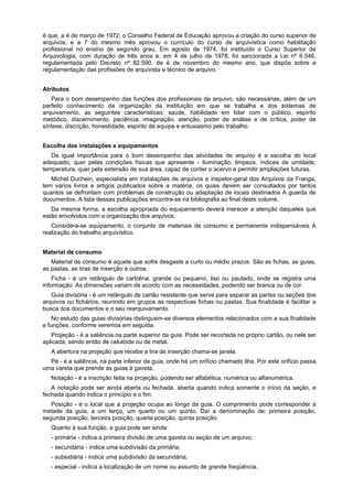 é que, a é de março de 1972, o Conselho Federal de Educação aprovou a criação do curso superior de
arquivos, e a 7 do mesmo mês aprovou o currículo do curso de arquivística como habilitação
profissional no ensino de segundo grau. Em agosto de 1974, foi instituído o Curso Superior de
Arquivologia, com duração de três anos e, em 4 de julho de 1978, foi sancionada a Lei nº 6.546,
regulamentada pelo Decreto nº 82.590, de é de novembro do mesmo ano, que dispõe sobre a
regulamentação das profissões de arquivista e técnico de arquivo.
Atributos
Para o bom desempenho das funções dos profissionais de arquivo, são necessárias, além de um
perfeito conhecimento da organização da instituição em que se trabalha e dos sistemas de
arquivamento, as seguintes características: saúde, habilidade em lidar com o público, espírito
metódico, discernimento, paciência, imaginação, atenção, poder de análise e de crítica, poder de
síntese, discrição, honestidade, espírito de equipe e entusiasmo pelo trabalho.
Escolha das instalações e equipamentos
De igual importância para o bom desempenho das atividades de arquivo é a escolha do local
adequado, quer pelas condições físicas que apresente - iluminação, limpeza, índices de umidade,
temperatura, quer pela extensão de sua área, capaz de conter o acervo e permitir ampliações futuras.
Michel Duchein, especialista em instalações de arquivos e inspetor-geral dos Arquivos da Franga,
tem vários livros e artigos publicados sobre a matéria, os quais devem ser consultados por tantos
quantos se defrontam com problemas de construção ou adaptação de locais destinados A guarda de
documentos. A lista dessas publicações encontra-se na bibliografia ao final deste volume.
Da mesma forma, a escolha apropriada do equipamento deverá merecer a atenção daqueles que
estão envolvidos com a organização dos arquivos.
Considera-se equipamento, o conjunto de materiais de consumo e permanente indispensáveis A
realização do trabalho arquivístico.
Material de consumo
Material de consumo é aquele que sofre desgaste a curto ou médio prazos. São as fichas, as guias,
as pastas, as tiras de inserção e outros.
Ficha - é um retângulo de cartolina, grande ou pequeno, liso ou pautado, onde se registra uma
informação. As dimensões variam de acordo com as necessidades, podendo ser branca ou de cor.
Guia divisória - é um retângulo de cartão resistente que serve para separar as partes ou seções dos
arquivos ou fichários, reunindo em grupos as respectivas fichas ou pastas. Sua finalidade é facilitar a
busca dos documentos e o seu rearquivamento.
No estudo das guias divisórias distinguem-se diversos elementos relacionados com a sua finalidade
e funções, conforme veremos em seguida.
Projeção - é a saliência na parte superior da guia. Pode ser recortada no próprio cartão, ou nele ser
aplicada, sendo então de celulóide ou de metal.
A abertura na projeção que recebe a tira de inserção chama-se janela.
Pé - é a saliência, na parte inferior da guia, onde há um orifício chamado ilha. Por este orifício passa
uma vareta que prende as guias à gaveta.
Notação - é a inscrição feita na projeção, podendo ser alfabética, numérica ou alfanumérica.
A notação pode ser ainda aberta ou fechada. aberta quando indica somente o início da seção, e
fechada quando indica o princípio e o fim.
Posição - é o local que a projeção ocupa ao longo da guia. O comprimento pode corresponder à
metade da guia, a um terço, um quarto ou um quinto. Daí a denominação de: primeira posição,
segunda posição, terceira posição, quarta posição, quinta posição.
Quanto à sua função, a guia pode ser ainda:
- primária - indica a primeira divisão de uma gaveta ou seção de um arquivo;
- secundária - indica uma subdivisão da primária;
- subsidiária - indica uma subdivisão da secundária;
- especial - indica a localização de um nome ou assunto de grande freqüência.
 
