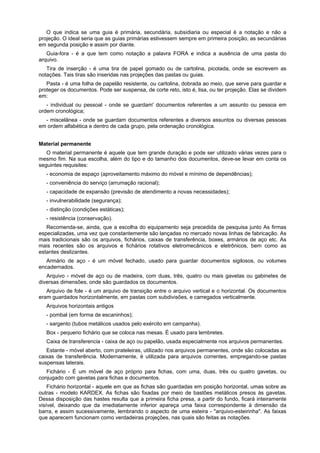 O que indica se uma guia é primária, secundária, subsidiaria ou especial é a notação e não a
projeção. O ideal seria que as guias primárias estivessem sempre em primeira posição, as secundárias
em segunda posição e assim por diante.
Guia-fora - é a que tem como notação a palavra FORA e indica a ausência de uma pasta do
arquivo.
Tira de inserção - é uma tira de papel gomado ou de cartolina, picotada, onde se escrevem as
notações. Tais tiras são inseridas nas projeções das pastas ou guias.
Pasta - é uma folha de papelão resistente, ou cartolina, dobrada ao meio, que serve para guardar e
proteger os documentos. Pode ser suspensa, de corte reto, isto é, lisa, ou ter projeção. Elas se dividem
em:
- individual ou pessoal - onde se guardam' documentos referentes a um assunto ou pessoa em
ordem cronológica;
- miscelânea - onde se guardam documentos referentes a diversos assuntos ou diversas pessoas
em ordem alfabética e dentro de cada grupo, pela ordenação cronológica.
Material permanente
O material permanente é aquele que tem grande duração e pode ser utilizado várias vezes para o
mesmo fim. Na sua escolha, além do tipo e do tamanho dos documentos, deve-se levar em conta os
seguintes requisites:
- economia de espaço (aproveitamento máximo do móvel e mínimo de dependências);
- conveniência do serviço (arrumação racional);
- capacidade de expansão (previsão de atendimento a novas necessidades);
- invulnerabilidade (segurança);
- distinção (condições estáticas);
- resistência (conservação).
Recomenda-se, ainda, que a escolha do equipamento seja precedida de pesquisa junto As firmas
especializadas, uma vez que constantemente são lançadas no mercado novas linhas de fabricação. As
mais tradicionais são os arquivos, fichários, caixas de transferência, boxes, armários de aço etc. As
mais recentes são os arquivos e fichários rotativos eletromecânicos e eletrônicos, bem como as
estantes deslizantes.
Armário de aço - é um móvel fechado, usado para guardar documentos sigilosos, ou volumes
encadernados.
Arquivo - móvel de aço ou de madeira, com duas, três, quatro ou mais gavetas ou gabinetes de
diversas dimensões, onde são guardados os documentos.
Arquivo de fole - é um arquivo de transição entre o arquivo vertical e o horizontal. Os documentos
eram guardados horizontalmente, em pastas com subdivisões, e carregados verticalmente.
Arquivos horizontais antigos
- pombal (em forma de escaninhos);
- sargento (tubos metálicos usados pelo exército em campanha).
Box - pequeno fichário que se coloca nas mesas. É usado para lembretes.
Caixa de transferencia - caixa de aço ou papelão, usada especialmente nos arquivos permanentes.
Estante - móvel aberto, com prateleiras, utilizado nos arquivos permanentes, onde são colocadas as
caixas de transferência. Modernamente, é utilizada para arquivos correntes, empregando-se pastas
suspensas laterais.
Fichário - É um móvel de aço próprio para fichas, com uma, duas, três ou quatro gavetas, ou
conjugado com gavetas para fichas e documentos.
Fichário horizontal - aquele em que as fichas são guardadas em posição horizontal, umas sobre as
outras - modelo KARDEX. As fichas são fixadas por meio de bastões metálicos presos às gavetas.
Dessa disposição das hastes resulta que a primeira ficha presa, a partir do fundo, ficará inteiramente
visível, deixando que da imediatamente inferior apareça uma faixa correspondente à dimensão da
barra, e assim sucessivamente, lembrando o aspecto de uma esteira - "arquivo-esteirinha". As faixas
que aparecem funcionam como verdadeiras projeções, nas quais são feitas as notações.
 