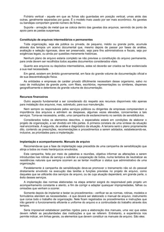 Fichário vertical - aquele em que as fichas são guardadas em posição vertical, umas atrás das
outras, geralmente separadas por guias. É o modelo mais usado por ser mais econômico. As gavetas
ou bandejas comportam grande número de fichas.
Suporte - armação de metal que se coloca dentro das gavetas dos arquivos, servindo de ponto de
apoio para as pastas suspensas.
Constituição de arquivos intermediários e permanentes
Toda organização, seja ela pública ou privada, de pequeno, médio ou grande porte, acumula
através dos tempos um acervo documental que, mesmo depois de passar por fases de análise,
avaliação e seleção rigorosas, deve ser preservado, seja para fins administrativos e fiscais, seja por
exigências legais, ou ainda por questões meramente históricas.
Nenhum plano de arquivo estaria completo se não previsse a constituição do arquivo permanente,
para onde devem ser recolhidos todos aqueles documentos considerados vitais.
Quanto aos arquivos ou depósitos intermediários, estes só deverão ser criados se ficar evidenciada
a sua real necessidade.
Em geral, existem em âmbito governamental, em face do grande volume de documentação oficial e
de sua descentralização física.
As entidades e empresas de caráter privado dificilmente necessitam desse organismo, salvo no
caso de instituições de grande porte, com filiais, escritórios, representações ou similares, disperses
geograficamente e detentores de grande volume de documentação.
Recursos financeiros
Outro aspecto fundamental a ser considerado diz respeito aos recursos disponíveis não apenas
para instalação dos arquivos, mas, sobretudo, para sua manutenção.
Nem sempre os responsáveis pelos serviços públicos ou dirigentes de empresas compreendem a
importância dos arquivos e admitem as despesas, algumas vezes elevadas, concernentes a tais
serviços. Toma-se necessária, então, uma campanha de esclarecimento no sentido de sensibilizá-los.
Considerados todos os elementos descritos, o especialista estará em condições de elaborar o
projeto de organização, a ser dividido em três partes. A primeira constara de uma síntese da situação
real encontrada. A segunda, de análise e diagnóstico da situação. A terceira será o plano propriamente
dito, contendo as prescrições, recomendações e procedimentos a serem adotados, estabelecendo-se,
inclusive, as prioridades para a implantação.
Implantação e acompanhamento. Manuais de arquivo
Recomenda-se que a fase de implantação seja precedida de uma campanha de sensibilização que
atinja a todos os níveis hierárquicos envolvidos.
Esta campanha, feita por meio de palestras e reuniões, objetiva informar as alterações a serem
introduzidas nas rotinas de serviço e solicitar a cooperação de todos, numa tentativa de neutralizar as
resistências naturais que sempre ocorrem ao se tentar modificar o status que administrativo de uma
organização.
Paralelamente à campanha de sensibilização deve-se promover o treinamento não só do pessoal
diretamente envolvido na execução das tarefas e funções previstas no projeto de arquivo, como
daqueles que se utilizarão dos serviços de arquivo, ou de cuja atuação dependerá, em grande parte, o
êxito desses serviços.
A implantação das normas elaboradas na etapa anterior exigirá do responsável pelo projeto um
acompanhamento constante e atento, a fim de corrigir e adaptar quaisquer impropriedades, falhas ou
omissões que venham a ocorrer.
Somente depois de implantar e testar os procedimentos - verificar se as normas, rotinas, modelos e
formulários atendem as necessidades - é que deverá ser elaborado o manual de arquivo, instrumento
que coroa todo o trabalho de organização. Nele ficam registrados os procedimentos e instruções que
irão garantir o funcionamento eficiente e uniforme do arquivo e a continuidade do trabalho através dos
tempos.
Seria impossível estabelecer padrões rígidos para a elaboração dos manuais, uma vez que estes
devem refletir as peculiaridades das instituições a que se referem. Entretanto, a experiência nos
permite indicar, em linhas gerais, os elementos que devem constituir os manuais de arquivo. São eles:
 
