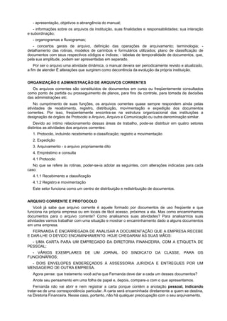 - apresentação, objetivos e abrangência do manual;
- informações sobre os arquivos da instituição, suas finalidades e responsabilidades; sua interação
e subordinação;
- organogramas e fluxogramas;
- concertos gerais de arquivo, definição das operações de arquivamento; terminologia; -
detalhamento das rotinas, modelos de carimbos e formulários utilizados; plano de classificação de
documentos com seus respectivos códigos e índices; - tabelas de temporalidade de documentos, que,
pela sua amplitude, podem ser apresentadas em separado.
Por ser o arquivo uma atividade dinâmica, o manual devera ser periodicamente revisto e atualizado,
a fim de atender É alterações que surgirem como decorrência da evolução da própria instituição.
ORGANIZAÇÃO E ADMINISTRAÇÃO DE ARQUIVOS CORRENTES
Os arquivos correntes são constituídos de documentos em curso ou freqüentemente consultados
como ponto de partida ou prosseguimento de planos, para fins de controle, para tomada de decisões
das administrações etc.
No cumprimento de suas funções, os arquivos correntes quase sempre respondem ainda pelas
atividades de recebimento, registro, distribuição, movimentação e expedição dos documentos
correntes. Por isso, freqüentemente encontra-se na estrutura organizacional das instituições a
designação de órgãos de Protocolo e Arquivo, Arquivo e Comunicação ou outra denominação similar.
Devido ao íntimo relacionamento dessas áreas de trabalho, pode-se distribuir em quatro setores
distintos as atividades dos arquivos correntes:
1. Protocolo, incluindo recebimento e classificação; registro e movimentação
2. Expedição
3. Arquivamento - o arquivo propriamente dito
4. Empréstimo e consulta
4.1 Protocolo
No que se refere às rotinas, poder-se-ia adotar as seguintes, com alterações indicadas para cada
caso:
4.1.1 Recebimento e classificação
4.1.2 Registro e movimentação
Este setor funciona como um centro de distribuição e redistribuição de documentos.
ARQUIVO CORRENTE E PROTOCOLO
Você já sabe que arquivo corrente é aquele formado por documentos de uso freqüente e que
funciona na própria empresa ou em locais de fácil acesso, próximos a ela. Mas como encaminhamos
documentos para o arquivo corrente? Como analisamos suas atividades? Para analisarmos suas
atividades vamos trabalhar com uma situação e mostrar o encaminhamento dado a alguns documentos
em uma empresa.
FERNANDA É ENCARREGADA DE ANALISAR A DOCUMENTAÇÃO QUE A EMPRESA RECEBE
E DAR-LHE O DEVIDO ENCAMINHAMENTO. HOJE CHEGARAM ÀS SUAS MÃOS:
- UMA CARTA PARA UM EMPREGADO DA DIRETORIA FINANCEIRA, COM A ETIQUETA DE
PESSOAL;
- VÁRIOS EXEMPLARES DE UM JORNAL DO SINDICATO DA CLASSE, PARA OS
FUNCIONÁRIOS;
- DOIS ENVELOPES ENDEREÇADOS À ASSESSORIA JURíDICA E ENTREGUES POR UM
MENSAGEIRO DE OUTRA EMPRESA.
Agora pense: que tratamento você acha que Fernanda deve dar a cada um desses documentos?
Anote seu pensamento em uma folha de papel e, depois, compare-o com o que apresentamos.
Fernanda não vai abrir e nem registrar a carta porque contém a anotação pessoal, indicando
tratar-se de uma correspondência particular. A carta será encaminhada diretamente a quem se destina,
na Diretoria Financeira. Nesse caso, portanto, não há qualquer preocupação com o seu arquivamento.
 