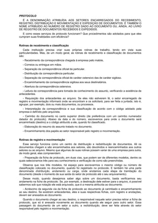 PROTOCOLO
É A DENOMINAÇÃO ATRIBUÍDA AOS SETORES ENCARREGADOS DO RECEBIMENTO,
REGISTRO, DISTRIBUIÇÃO E MOVIMENTAÇÃO E EXPEDIÇÃO DE DOCUMENTOS. É TAMBÉM O
NOME ATRIBUÍDO AO NUMERO DE REGISTRO DADO AO DOCUMENTO OU, AINDA, AO LIVRO
DE REGISTRO DE DOCUMENTOS RECEBIDOS E EXPEDIDOS.
E como esses serviços de protocolo funcionam? Que procedimentos são adotados para que eles
cumpram suas finalidades com eficiência?
Rotinas de recebimento e classificação
Cada instituição precisa criar suas próprias rotinas de trabalho, tendo em vista suas
particularidades. Mas, de um modo geral, as rotinas de recebimento e classificação de documentos
são:
- Recebimento da correspondência chegada à empresa pelo malote,
- Correios ou entregue em mãos.
- Separação da correspondência oficial da particular.
- Distribuição da correspondência particular.
- Separação da correspondência oficial de caráter ostensivo das de caráter sigiloso.
- Encaminhamento da correspondência sigilosa aos seus destinatários.
- Abertura da correspondência ostensiva.
- Leitura da correspondência para tomada de conhecimento do assunto, verificando a existência de
antecedentes.
- Requisição dos antecedentes ao arquivo. Se eles não estiverem lã, o setor encarregado de
registro e movimentação informará onde se encontram e os solicitará, para ser feita a juntada, isto é,
agrupar, por exemplo, dois ou mais documentos, ou processos.
- Interpretação da correspondência e sua classificação de acordo com o código adotado pela
empresa e definido pelo arquivista.
- Carimbo do documento no canto superior direito (de preferência com um carimbo numerador
datador do protocolo). Abaixo da data e do número, escrevemos para onde o documento será
encaminhado (destino) e o código atribuído a ele, quando foi classificado.
- Elaboração do resumo do assunto tratado no documento.
- Encaminhamento dos papéis ao setor responsável pelo registro e movimentação.
Rotinas de registro e movimentação
Esse serviço funciona como um centro de distribuição e redistribuição de documentos. Ali os
documentos chegam e são encaminhados aos setores, são devolvidos e reencaminhados aos outros
setores ou ao arquivo. Mesmo que algumas de suas rotinas possam variar de uma empresa para outra,
de modo geral, elas compreendem:
- Preparação da ficha de protocolo, em duas vias, que podem ser de diferentes modelos, dentre os
quais selecionamos três para seu conhecimento e verificação de como são preenchidas.
Observe que nos três modelos, há espaço para escrevermos o mesmo código ou número de
classificação colocado no documento, quando foi registrado no protocolo. E também há uma parte
denominada dístribuíção, andamento ou carga, onde anotamos cada etapa da tramitação do
documento (desde o momento de sua saída do setor de protocolo até o seu arquivamento).
Desse modo, quando desejamos saber algo sobre um documento, basta verificarmos seu
andamento na ficha de protocolo. Se, por exemplo, a destinação dele estiver para o arquivo, é possível
sabermos sob que notação ele está arquivado, que é a mesma atribuída ao documento.
- Acréscimo da segunda via da ficha de protocolo ao documento já carimbado e encaminhamento
ao seu destino. Se existirem antecedentes, eles e suas respectivas fichas, com registro e anotações,
devem ser anexados ao documento.
Quando o documento chegar ao seu destino, o responsável naquele setor precisa retirar a ficha de
protocolo, que só é anexada novamente ao documento quando ele seguir para outro setor. Essa
passagem do documento de um setor a outro, a redístribuição, deve ser feita através do setor
responsável pelo registro e movimentação.
 