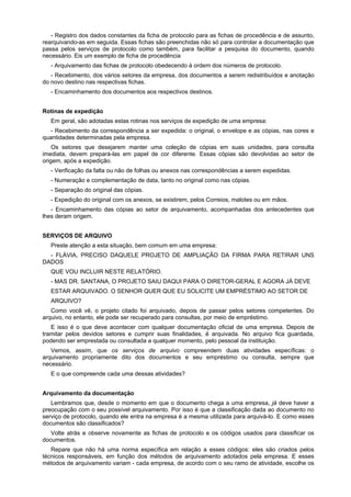 - Registro dos dados constantes da ficha de protocolo para as fichas de procedência e de assunto,
rearquivando-as em seguida. Essas fichas são preenchidas não só para controlar a documentação que
passa pelos serviços de protocolo como também, para facilitar a pesquisa do documento, quando
necessário. Eis um exemplo de ficha de procedência
- Arquivamento das fichas de protocolo obedecendo à ordem dos números de protocolo.
- Recebimento, dos vários setores da empresa, dos documentos a serem redistribuídos e anotação
do novo destino nas respectivas fichas.
- Encaminhamento dos documentos aos respectivos destinos.
Rotinas de expedição
Em geral, são adotadas estas rotinas nos serviços de expedição de uma empresa:
- Recebimento da correspondência a ser expedida: o original, o envelope e as cópias, nas cores e
quantidades determinadas pela empresa.
Os setores que desejarem manter uma coleção de cópias em suas unidades, para consulta
imediata, devem prepará-las em papel de cor diferente. Essas cópias são devolvidas ao setor de
origem, após a expedição.
- Verificação da falta ou não de folhas ou anexos nas correspondências a serem expedidas.
- Numeração e complementação de data, tanto no original como nas cópias.
- Separação do original das cópias.
- Expedição do original com os anexos, se existirem, pelos Correios, malotes ou em mãos.
- Encaminhamento das cópias ao setor de arquivamento, acompanhadas dos antecedentes que
lhes deram origem.
SERVIÇOS DE ARQUIVO
Preste atenção a esta situação, bem comum em uma empresa:
- FLÁVIA, PRECISO DAQUELE PROJETO DE AMPLIAÇÃO DA FIRMA PARA RETIRAR UNS
DADOS
QUE VOU INCLUIR NESTE RELATÓRIO.
- MAS DR. SANTANA, O PROJETO SAIU DAQUI PARA O DIRETOR-GERAL E AGORA JÁ DEVE
ESTAR ARQUIVADO. O SENHOR QUER QUE EU SOLICITE UM EMPRÉSTIMO AO SETOR DE
ARQUIVO?
Como você vê, o projeto citado foi arquivado, depois de passar pelos setores competentes. Do
arquivo, no entanto, ele pode ser recuperado para consultas, por meio de empréstimo.
E isso é o que deve acontecer com qualquer documentação oficial de uma empresa. Depois de
tramitar pelos devidos setores e cumprir suas finalidades, é arquivada. No arquivo fica guardada,
podendo ser emprestada ou consultada a qualquer momento, pelo pessoal da instituição.
Vemos, assim, que os serviços de arquivo compreendem duas atividades específicas: o
arquivamento propriamente dito dos documentos e seu empréstimo ou consulta, sempre que
necessário.
E o que compreende cada uma dessas atividades?
Arquivamento da documentação
Lembramos que, desde o momento em que o documento chega a uma empresa, já deve haver a
preocupação com o seu possível arquivamento. Por isso é que a classificação dada ao documento no
serviço de protocolo, quando ele entra na empresa é a mesma utilizada para arquivá-lo. E como esses
documentos são classificados?
Volte atrás e observe novamente as fichas de protocolo e os códigos usados para classificar os
documentos.
Repare que não há uma norma específica em relação a esses códigos: eles são criados pelos
técnicos responsáveis, em função dos métodos de arquivamento adotados pela empresa. E esses
métodos de arquivamento variam - cada empresa, de acordo com o seu ramo de atividade, escolhe os
 