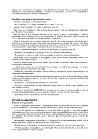 métodos mais indicados e adequados às suas finalidades. Somente assim o arquivo pode cumprir
plenamente a sua finalidade primordial -o acesso aos documentos, por meio de empréstimos e
consultas aos funcionários e setores da empresa.
Empréstimo e consulta de documentos do arquivo
Quantas vezes já não ouvimos alguém dizer:
- ESTE ASSUNTO ESTÁ ENCERRADO!JÁ FOI PARA O ARQUIVO.
- AQUELE DOCUMENTO FOI PARA O ARQUIVO MORTO.
São frases que nos passam a idéia de que arquivo é algo sem vida, onde fica guardado tudo aquilo
que não vamos mais precisar.
Mas já vimos que a finalidade principal de um arquivo é servir à administração. Desde o
recebimento da documentação até o seu arquivamento, o trabalho arquivístico precisa ser feito de
modo a possibilitar a recuperação rápida e completa da informação.
Logo, é necessário que o arquivo esteja bem vivo! E ele só vai conseguir isso, facilitando o
empréstimo e consulta de seus documentos aos funcionários ou setores da empresa que deles
precisarem. Essa é uma tarefa que precisa ser feita com a máxima ética e segurança, para que
nenhum documento seja divulgado indevidamente ou mesmo que se perca.
Assim, as rotinas de empréstimo e consulta dos documentos do arquivo podem ser:
- Atender às requisições de empréstimos vindas dos diferentes órgãos/setores.
- Preencher o formulário de recibo de documentação, em duas vias cujo modelo pode ser:
Esse recibo é muito importante, já que registra a saída do documento, permitindo informar, com
segurança, onde ele se encontra.
- Colocar a segunda via do recibo no mesmo lugar de onde foi retirada a pasta para empréstimo,
juntamente com a guia-fora.
- Arquivar a primeira via do recibo de documentação no fichário de lembretes, em ordem
cronológica, do mais atual para o mais antigo.
- Preencher o formulário de cobrança da documentação, sempre que a pasta emprestada não for
devolvida no prazo estipulado.
Os prazos para empréstimo de documentos do arquivo variam de uma empresa para outra, embora
possamos recomendar um período em torno de dez dias, podendo ser renovado mediante sua
reapresentação ao setor.
- Encaminhar a cobrança de documentação ao requisitante.
- Arquivar a pasta devolvida ao setor, eliminando a segunda via do recibo (aquela que estava no
lugar da pasta retirada).
- Colocar o carimbo de RESTITUÍDO na primeira via do recibo de documentação (a que foi
assinada pelo requisitante). Esse carimbo pode ser colocado no verso do recibo e ser assim:
- Devolver a primeira via carimbada do recibo ao requisitante.
MÉTODOS DE ARQUIVAMENTO
Sistemas de arquivamento
Como é afirmamos anteriormente, a preocupação maior de quem faz arquivos não é apenas
arquivar, mas também localizar as informações arquivadas no instante em que forem solicitadas.
A forma de consulta ou recuperação de uma informação arquivada é uma das primeiras
preocupações que deve ter a secretaria, unia vez que é sua responsabilidade assessorar a chefia. Para
tanto, necessita de alguns conhecimentos técnicos e outros relativos à empresa a que serve, como:
tipos físicos de documentos, clientela a que se destinam, grau de sigilosidade, volume, assuntos de
que tratam etc.
Tecnicamente, o sistema de arquivamento é o conjunto de princípios coordenados entre si com a
finalidade de definir a forma de consulta do arquivo, que pode ser:
• Direta: quando a informação é recuperada diretamente no local em que se encontra arquivada.
• Indireta: quando a localização de uma informação é feita inicialmente através da consulta a um
índice e posteriormente no local arquivado.
 
