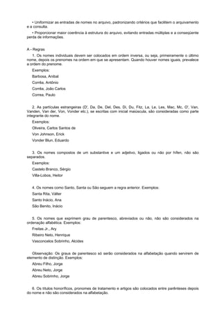 • Uniformizar as entradas de nomes no arquivo, padronizando critérios que facilitem o arquivamento
e a consulta.
• Proporcionar maior coerência à estrutura do arquivo, evitando entradas múltiplas e a conseqüente
perda de informações.
A - Regras
1. Os nomes individuais devem ser colocados em ordem inversa, ou seja, primeiramente o último
nome, depois os prenomes na ordem em que se apresentam. Quando houver nomes iguais, prevalece
a ordem do prenome.
Exemplos:
Barbosa, Anibal
Corrêa, Antônio
Corrêa, João Carlos
Correa, Paulo
2. As partículas estrangeiras (D', Da, De, Del, Des, Di, Du, Fitz, La, Le, Les, Mac, Mc, O', Van,
Vanden, Van der, Von, Vonder etc.), se escritas com inicial maiúscula, são consideradas como parte
integrante do nome.
Exemplos:
Oliveira, Carlos Santos de
Von Johnson, Erick
Vonder Blun, Eduardo
3. Os nomes compostos de um substantive e um adjetivo, ligados ou não por hífen, não são
separados.
Exemplos:
Castelo Branco, Sérgio
Villa-Lobos, Heitor
4. Os nomes como Santo, Santa ou São seguem a regra anterior. Exemplos:
Santa Rita, Válter
Santo lnácio, Ana
São Benito, Inácio
5. Os nomes que exprimem grau de parentesco, abreviados ou não, não são considerados na
ordenação alfabética. Exemplos:
Freitas Jr., Ary
Ribeiro Neto, Henrique
Vasconcelos Sobrinho, Alcides
Observação: Os graus de parentesco só serão considerados na alfabetação quando servirem de
elemento de distinção. Exemplos:
Abreu Filho, Jorge
Abreu Neto, Jorge
Abreu Sobrinho, Jorge
6. Os títulos honoríficos, pronomes de tratamento e artigos são colocados entre parênteses depois
do nome e não são considerados na alfabetação.
 